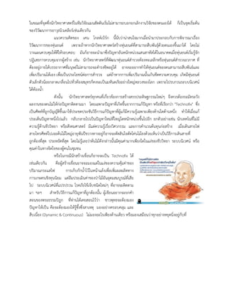 ในขณะที่จุดซึ่งนักวิทยาศาสตรในทีมวิจัยแมนฮัตตันเริ่มไมสามารถบอกยกเลิกงานวิจัยของตนเองได ก็เปนจุดเริ่มตน
ของวิวัฒนาการอาวุธนิวเคลียรเชนเดียวกัน
แนวความคิดของ เคน โกลดเบิรก นี้นับวานาสนใจมากเมื่อนํามาประกอบกับการพิจารณาเรื่อง
วิวัฒนาการของหุนยนต เพราะถาหากนักวิทยาศาสตรสรางหุนยนตที่สามารถสืบพันธุดวยตนเองขึ้นมาได โดยไม
วางแผนควบคุมใหดีใหรอบคอบ มันก็อาจจะนํามาซึ่งปญหาอันหนักหนวงแสนสาหัสไดในอนาคตเมื่อหุนยนตเริ่มรูจัก
ปฏิเสธการควบคุมจากผูสราง เชน นักวิทยาศาสตรที่พัฒนาหุนยนตสํารวจทองทะเลลึกหรือหุนยนตสํารวจอวกาศ ที่
ตองอยูภายใตบรรยากาศที่มนุษยไมสามารถจะดํารงชีพอยูได อาจจะอยากทําใหหุนยนตของตนสามารถสืบพันธและ
เพิ่มปริมาณไดเอง เพื่อเปนประโยชนตอการสํารวจ แตถาหากการเพิ่มปริมาณนั้นเกินขีดความควบคุม เกิดมีหุนยนต
ตัวเล็กตัวนอยกลาดเกลื่อนไปทั่วทองสมุทรก็คงจะเปนมหันตภัยอยางใหญหลวงของโลก เพราะไปรบกวนระบบนิเวศน
ใตทองน้ํา
ดังนั้น นักวิทยาศาสตรทุกคนที่เกี่ยวของการสรางสรรประดิษฐกรรมใหมๆ จึงควรตองระมัดระวัง
ผลงานของตนไมใหกอปญหาติดตามมา โดยเฉพาะปญหาที่เกิดขึ้นจากการแกปญหา หรือที่เรียกวา "Technoﬁx" ซึ่ง
เปนศัพทที่ถูกบัญญัติขึ้นมาใชประชดประชันวิธีการแกปญหาที่ผูแกมีความรูเฉพาะเพียงดานใดดานหนึ่ง ทําใหเมื่อแก
ประเด็นปญหาหนึ่งไปแลว กลับกลายไปเปนปญหาใหมที่ใหญโตหนักหนวงขึ้นไปอีก ยกตัวอยางเชน นักเทคโนที่ไมมี
ความรูดานชีววิทยา หรือสังคมศาสตร มีแตความรูเรื่องวิศวกรรม และการคํานวนตนทุนกอสราง เมื่อเดินสายไฟ
สายโทรศัพทไปเจอตนไมใหญอายุพันปขวางทางอยูก็อาจจะตัดสินใจตัดโคนไมลงดวยเห็นวาเปนวิธีการเดินสายที่
ถูกตองที่สุด ประหยัดที่สุด โดยไมรูเลยวาตนไมดังกลาวนั้นมีคุณคามากเพียงใดในแงของชีววิทยา ระบบนิเวศน หรือ
คุณคาในทางจิตใจของผูคนในชุมชน
หรือในกรณีนักสรางเขื่อนก็อาจจะเปน Technoﬁx ได
เชนเดียวกัน คือผูสรางเขื่อนอาจจะมองแตในแงของความคุมคาของ
ปริมาณกระแสไฟ การเก็บกักน้ําไวในหนาแลงเพื่อเพิ่มผลผลิตทาง
การเกษตรเชิงทุนนิยม แตลืมประเมินคาของปาไมอันอุดมสมบูรณที่เสีย
ไป ระบบนิเวศนที่แปรปรวน โรคภัยไขเจ็บชนิดใหมๆ ที่อาจจะติดตาม
มา ฯลฯ สําหรับวิธีการแกปญหาที่ถูกตองนั้น ผูเขียนอยากจะยกคํา
สอนของพระธรรมปฎก ที่ทานไดเคยสอนไววา ชาวพุทธจะตองมอง
ปญหาใหเปน คือจะตองมองใหรูซึ้งซึ่งสาเหตุ มองอยางครอบคลุม และ
สืบเนื่อง (Dynamic & Continuous) ไมมองอะไรเพียงดานเดียว หรือมองเสมือนวาทุกอยางหยุดนิ่งอยูกับที่
 