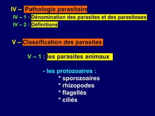 IV – Pathologie parasitaire
IV – 1 : Dénomination des parasites et des parasitoses
IV – 2 : Définitions


V – Classification des parasites

     V – 1 : les parasites animaux

            - les protozoaires :
                  * sporozoaires
                  * rhizopodes
                  * flagellés
                  * ciliés
 