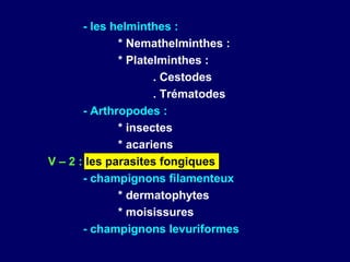 - les helminthes :
              * Nemathelminthes :
              * Platelminthes :
                     . Cestodes
                     . Trématodes
       - Arthropodes :
              * insectes
              * acariens
V – 2 : les parasites fongiques
       - champignons filamenteux
              * dermatophytes
              * moisissures
       - champignons levuriformes
 