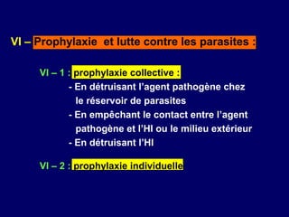 VI – Prophylaxie et lutte contre les parasites :

     VI – 1 : prophylaxie collective :
            - En détruisant l’agent pathogène chez
              le réservoir de parasites
            - En empêchant le contact entre l’agent
              pathogène et l’HI ou le milieu extérieur
            - En détruisant l’HI

     VI – 2 : prophylaxie individuelle
 