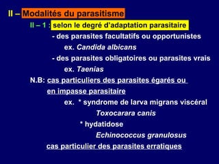 II – Modalités du parasitisme
     II – 1 : selon le degré d’adaptation parasitaire
           - des parasites facultatifs ou opportunistes
               ex. Candida albicans
           - des parasites obligatoires ou parasites vrais
               ex. Taenias
     N.B: cas particuliers des parasites égarés ou
          en impasse parasitaire
               ex. * syndrome de larva migrans viscéral
                         Toxocarara canis
                    * hydatidose
                         Echinococcus granulosus
          cas particulier des parasites erratiques
 