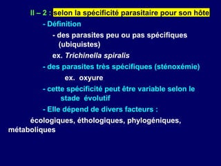 II – 2 : selon la spécificité parasitaire pour son hôte
         - Définition
            - des parasites peu ou pas spécifiques
              (ubiquistes)
            ex. Trichinella spiralis
         - des parasites très spécifiques (sténoxémie)
               ex. oxyure
         - cette spécificité peut être variable selon le
               stade évolutif
         - Elle dépend de divers facteurs :
     écologiques, éthologiques, phylogéniques,
métaboliques
 