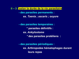 II – 3 : selon la durée de la vie parasitaire
      - des parasites permanents :
          ex. Taenia ; ascaris ; oxyure


      - des parasites temporaires :
             * parasites définitifs :
          ex. Ankylostome
             * des parasites protéliens :


      - des parasites périodiques :
          ex. Arthropodes hématophages durant
               leurs repas
 