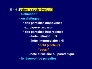 II – 4 : selon le cycle évolutif
         - Définition :
         - on distingue :
            * des parasites monoxènes
              ex. oxyure, ascaris
            * des parasites hétéroxènes
                  - hôte définitif : HD
                  - hôte intermédiaire : HI
                        * actif (vecteur)
                        * passif
                 - hôte auxilliaire ou paraténique
         - le réservoir de parasites
 