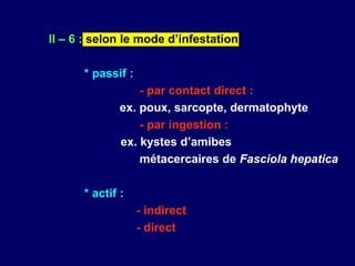 II – 6 : selon le mode d’infestation

      * passif :
                  - par contact direct :
              ex. poux, sarcopte, dermatophyte
                  - par ingestion :
              ex. kystes d’amibes
                  métacercaires de Fasciola hepatica

      * actif :
                   - indirect
                   - direct
 