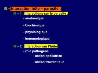 III – Interaction hôte – parasite :
      III – 1 : interactions sur le parasite :
               - anatomique

             - biochimique

             - physiologique

             - immunologique

      III – 2 : interaction sur l’hôte
               - rôle pathogène
                      - action spoliatrice
                    - action traumatique
 