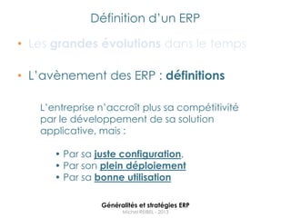 Définition d‟un ERP

• Les grandes évolutions dans le temps

• L‟avènement des ERP : définitions

   L‟entreprise n‟accroît plus sa compétitivité
   par le développement de sa solution
   applicative, mais :

      • Par sa juste configuration,
      • Par son plein déploiement
      • Par sa bonne utilisation

                Généralités et stratégies ERP
                      Michel REIBEL - 2013
 