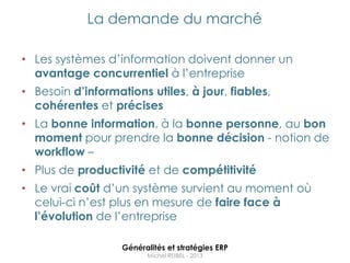 La demande du marché

• Les systèmes d‟information doivent donner un
  avantage concurrentiel à l‟entreprise
• Besoin d’informations utiles, à jour, fiables,
  cohérentes et précises
• La bonne information, à la bonne personne, au bon
  moment pour prendre la bonne décision - notion de
  workflow –
• Plus de productivité et de compétitivité
• Le vrai coût d‟un système survient au moment où
  celui-ci n‟est plus en mesure de faire face à
  l’évolution de l‟entreprise

                   Généralités et stratégies ERP
                         Michel REIBEL - 2013
 