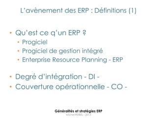 L‟avènement des ERP : Définitions (1)


• Qu‟est ce q‟un ERP ?
  • Progiciel
  • Progiciel de gestion intégré
  • Enterprise Resource Planning - ERP

• Degré d‟intégration - DI -
• Couverture opérationnelle - CO -


              Généralités et stratégies ERP
                    Michel REIBEL - 2013
 