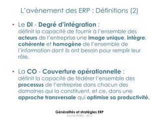 L‟avènement des ERP : Définitions (2)

• Le DI - Degré d’intégration :
  définit la capacité de fournir à l‟ensemble des
  acteurs de l‟entreprise une image unique, intègre,
  cohérente et homogène de l‟ensemble de
  l‟information dont ils ont besoin pour remplir leur
  rôle.

• La CO - Couverture opérationnelle :
  définit la capacité de fédérer l‟ensemble des
  processus de l‟entreprise dans chacun des
  domaines qui la constituent, et ce, dans une
  approche transversale qui optimise sa productivité.

                Généralités et stratégies ERP
                      Michel REIBEL - 2013
 