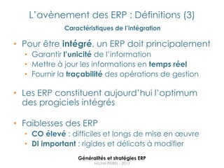 L‟avènement des ERP : Définitions (3)
             Caractéristiques de l’intégration

• Pour être intégré, un ERP doit principalement
  • Garantir l’unicité de l‟information
  • Mettre à jour les informations en temps réel
  • Fournir la traçabilité des opérations de gestion

• Les ERP constituent aujourd‟hui l‟optimum
  des progiciels intégrés

• Faiblesses des ERP
  • CO élevé : difficiles et longs de mise en œuvre
  • DI important : rigides et délicats à modifier
                 Généralités et stratégies ERP
                       Michel REIBEL - 2013
 