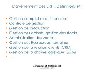L‟avènement des ERP : Définitions (4)


•   Gestion comptable et financière
•   Contrôle de gestion
•   Gestion de production
•   Gestion des achats, gestion des stocks
•   Administration des ventes,
•   Gestion des Ressources humaines
•   Gestion de la relation clients (CRM)
•   Gestion de la chaîne logistique (SCM)
•   ...

                 Généralités et stratégies ERP
                       Michel REIBEL - 2013
 