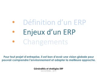 •       Définition d’un ERP
        •       Enjeux d’un ERP
        •       Changements
 Pour tout projet d’entreprise, il est bon d’avoir une vision globale pour
pouvoir comprendre l’environnement et adapter la meilleure approche.


                         Généralités et stratégies ERP
                               Michel REIBEL - 2013
 