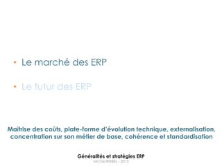 • Le marché des ERP

  • Le futur des ERP



Maîtrise des coûts, plate-forme d’évolution technique, externalisation,
 concentration sur son métier de base, cohérence et standardisation


                       Généralités et stratégies ERP
                             Michel REIBEL - 2013
 