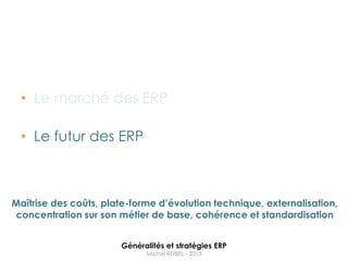 • Le marché des ERP

  • Le futur des ERP



Maîtrise des coûts, plate-forme d’évolution technique, externalisation,
 concentration sur son métier de base, cohérence et standardisation


                       Généralités et stratégies ERP
                             Michel REIBEL - 2013
 