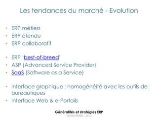 Les tendances du marché - Evolution

• ERP métiers
• ERP étendu
• ERP collaboratif

• ERP „best-of-breed‟
• ASP (Advanced Service Provider)
• SaaS (Software as a Service)

• Interface graphique : homogénéité avec les outils de
  bureautiques
• Interface Web & e-Portails

                     Généralités et stratégies ERP
                           Michel REIBEL - 2013
 