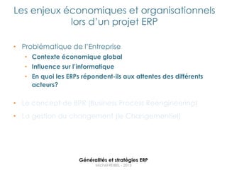 Les enjeux économiques et organisationnels
            lors d‟un projet ERP

• Problématique de l‟Entreprise
   • Contexte économique global
   • Influence sur l’informatique
   • En quoi les ERPs répondent-ils aux attentes des différents
     acteurs?

• Le concept de BPR (Business Process Reengineering)
• La gestion du changement (le Changementiel)




                     Généralités et stratégies ERP
                           Michel REIBEL - 2013
 