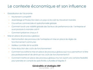 Le contexte économique et son influence
•   Globalisation de l‟économie
     •   Hautement compétitif
     •   Assemblage et Production dans un pays où le coût du travail est moindre
     •   Couverture commerciale et opérationnelle globale
     •   Comment avoir une visibilité globale des facteurs de performance de l‟entreprise et
         aussi produire à moindre coût ?
     •   Comment préserver chacun ?
•   Mise en place de processus globaux
     •   Harmonisation des processus de l‟entreprise et mise en place de règles de
         fonctionnement communes
     •   Meilleur contrôle de la société
     •   Forte réduction des coûts de fonctionnement
     •   Comment accroître la mise en place de processus globaux qui nous permettront d‟être
         plus professionnels et de diminuer nos coûts de fonctionnements ?
     •   Comment mettre en place des processus globaux tout en ayant une certaine flexibilité
         pour prendre en compte les spécificités culturelles et légales ?

                                 Généralités et stratégies ERP
                                           Michel REIBEL - 2013
 