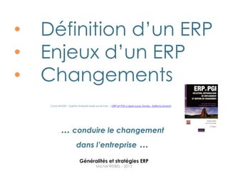•   Définition d‟un ERP
•   Enjeux d‟un ERP
•   Changements
     Cours MIAGE – Sophia Antipolis basé sur le livre : « ERP et PGI » (Jean-Louis Tomas - Editions Dunod).




              ... conduire le changement
                   dans l’entreprise ...

                             Généralités et stratégies ERP
                                           Michel REIBEL - 2013
 