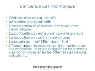 L‟influence sur l‟informatique

• Globalisation des applicatifs
• Réduction des applicatifs
• Centralisation et réduction des ressources
    informatiques
•   La part belle aux éditeurs et aux intégrateurs
•   La réduction des coûts informatiques
•   Le besoin de „tuer‟ l‟Etat dans l‟Etat
•   L‟importance de calquer son informatique sur
    ses compétiteurs et de s‟aligner sur les attentes
    des actionnaires et sur les attentes des besoins
    utilisateurs.


                   Généralités et stratégies ERP
                         Michel REIBEL - 2013
 