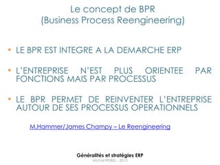 Le concept de BPR
        (Business Process Reengineering)


• LE BPR EST INTEGRE A LA DEMARCHE ERP

• L‟ENTREPRISE
             N‟EST PLUS ORIENTEE                  PAR
 FONCTIONS MAIS PAR PROCESSUS

• LE BPR PERMET DE REINVENTER L‟ENTREPRISE
 AUTOUR DE SES PROCESSUS OPERATIONNELS

     M.Hammer/James Champy – Le Reengineering



                  Généralités et stratégies ERP
                        Michel REIBEL - 2013
 