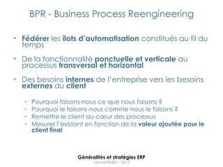BPR - Business Process Reengineering

• Fédérer les îlots d’automatisation constitués au fil du
  temps
• De la fonctionnalité ponctuelle et verticale au
  processus transversal et horizontal
• Des besoins internes de l‟entreprise vers les besoins
  externes du client

   •   Pourquoi faisons-nous ce que nous faisons ?
   •   Pourquoi le faisons-nous comme nous le faisons ?
   •   Remettre le client au cœur des processus
   •   Mesurer l‟existant en fonction de la valeur ajoutée pour le
       client final



                      Généralités et stratégies ERP
                            Michel REIBEL - 2013
 