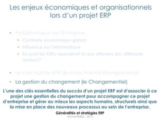 Les enjeux économiques et organisationnels
               lors d‟un projet ERP

   • Problématique de l‟Entreprise
      • Contexte économique global
      • Influence sur l’informatique
      • En quoi les ERPs répondent-ils aux attentes des différents
        acteurs?

   • Le concept de BPR (Business Process Reengineering)
   • La gestion du changement (le Changementiel)
L’une des clés essentielles du succès d’un projet ERP est d’associer à ce
    projet une gestion du changement pour accompagner ce projet
d’entreprise et gérer au mieux les aspects humains, structurels ainsi que
   la mise en place des nouveaux processus au sein de l’entreprise.
                         Généralités et stratégies ERP
                               Michel REIBEL - 2013
 