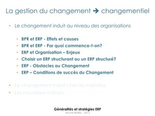La gestion du changement  changementiel

• Le changement induit au niveau des organisations

   • BPR et ERP - Effets et causes
   • BPR et ERP - Par quoi commence-t-on?
   • ERP et Organisation – Enjeux
   • Choisir un ERP structurant ou un ERP structuré?
   • ERP - Obstacles au Changement
   • ERP – Conditions de succès du Changement


• Le changement induit chez les individus
• Les nouveaux métiers


                     Généralités et stratégies ERP
                           Michel REIBEL - 2013
 