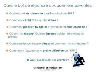 Dans le but de répondre aux questions suivantes:

  Quelles sont les raisons du succès actuel des ERP ?

  Comment choisir ? Sur quels critères ?

  Comment planifier, budgéter et conduire la mise en place ?

  Où sont les risques? Quelles équipes doivent être mises en
  place?

  Quels sont les principaux pièges et comment les contourner ?

  Comment s ‟assurer de la pleine utilisation de l‟ERP ?


                 Et vous, quelles sont vos attentes ?


                      Généralités et stratégies ERP
                            Michel REIBEL - 2013
 