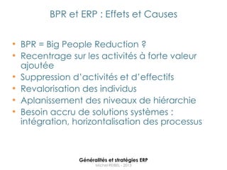 BPR et ERP : Effets et Causes


• BPR = Big People Reduction ?
• Recentrage sur les activités à forte valeur
    ajoutée
•   Suppression d‟activités et d‟effectifs
•   Revalorisation des individus
•   Aplanissement des niveaux de hiérarchie
•   Besoin accru de solutions systèmes :
    intégration, horizontalisation des processus



                  Généralités et stratégies ERP
                        Michel REIBEL - 2013
 