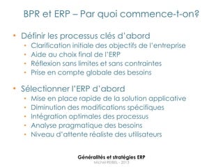 BPR et ERP – Par quoi commence-t-on?

• Définir les processus clés d‟abord
  •   Clarification initiale des objectifs de l‟entreprise
  •   Aide au choix final de l‟ERP
  •   Réflexion sans limites et sans contraintes
  •   Prise en compte globale des besoins

• Sélectionner l‟ERP d‟abord
  •   Mise en place rapide de la solution applicative
  •   Diminution des modifications spécifiques
  •   Intégration optimales des processus
  •   Analyse pragmatique des besoins
  •   Niveau d‟attente réaliste des utilisateurs


                     Généralités et stratégies ERP
                           Michel REIBEL - 2013
 