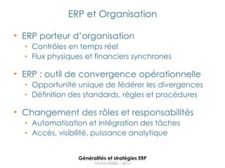 ERP et Organisation

• ERP porteur d‟organisation
  • Contrôles en temps réel
  • Flux physiques et financiers synchrones

• ERP : outil de convergence opérationnelle
  • Opportunité unique de fédérer les divergences
  • Définition des standards, règles et procédures

• Changement des rôles et responsabilités
  • Automatisation et intégration des tâches
  • Accès, visibilité, puissance analytique


                 Généralités et stratégies ERP
                       Michel REIBEL - 2013
 