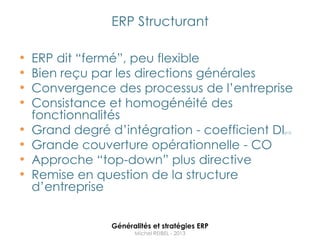ERP Structurant

•   ERP dit “fermé”, peu flexible
•   Bien reçu par les directions générales
•   Convergence des processus de l‟entreprise
•   Consistance et homogénéité des
    fonctionnalités
•   Grand degré d‟intégration - coefficient DI  p13



•   Grande couverture opérationnelle - CO
•   Approche “top-down” plus directive
•   Remise en question de la structure
    d‟entreprise


                Généralités et stratégies ERP
                      Michel REIBEL - 2013
 