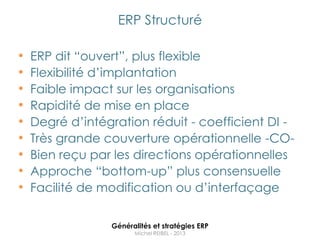 ERP Structuré

•   ERP dit “ouvert”, plus flexible
•   Flexibilité d‟implantation
•   Faible impact sur les organisations
•   Rapidité de mise en place
•   Degré d‟intégration réduit - coefficient DI -
•   Très grande couverture opérationnelle -CO-
•   Bien reçu par les directions opérationnelles
•   Approche “bottom-up” plus consensuelle
•   Facilité de modification ou d‟interfaçage

                 Généralités et stratégies ERP
                       Michel REIBEL - 2013
 