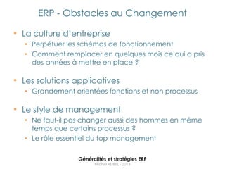 ERP - Obstacles au Changement

• La culture d‟entreprise
  • Perpétuer les schémas de fonctionnement
  • Comment remplacer en quelques mois ce qui a pris
    des années à mettre en place ?

• Les solutions applicatives
  • Grandement orientées fonctions et non processus

• Le style de management
  • Ne faut-il pas changer aussi des hommes en même
    temps que certains processus ?
  • Le rôle essentiel du top management

                 Généralités et stratégies ERP
                       Michel REIBEL - 2013
 