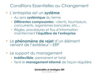 Conditions Essentielles au Changement
• L‟entreprise est un système
  • Au sens systémique du terme
  • Différentes composantes : clients, fournisseurs,
    concurrents, organismes bancaires, etc…
  • Règles, procédures et flux d‟information
    maintiennent l’équilibre de l’entreprise

• Le phénomène de rejet d‟un élément
  venant de l‟extérieur – ERP

• Le support du management
  • Indéfectible, permanent et total
  • Tenir le management informé de façon régulière

                 Généralités et stratégies ERP
                       Michel REIBEL - 2013
 