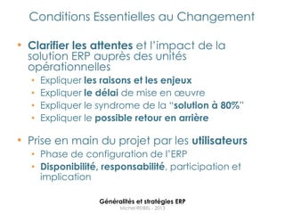 Conditions Essentielles au Changement

• Clarifier les attentes et l‟impact de la
  solution ERP auprès des unités
  opérationnelles
  •   Expliquer les raisons et les enjeux
  •   Expliquer le délai de mise en œuvre
  •   Expliquer le syndrome de la “solution à 80%”
  •   Expliquer le possible retour en arrière

• Prise en main du projet par les utilisateurs
  • Phase de configuration de l‟ERP
  • Disponibilité, responsabilité, participation et
    implication

                  Généralités et stratégies ERP
                        Michel REIBEL - 2013
 