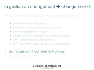 La gestion du changement  changementiel

• Le changement induit au niveau des organisations

   • BPR et ERP - Effets et causes
   • BPR et ERP - Par quoi commence-t-on?
   • ERP et Organisation – Enjeux
   • Choisir un ERP structurant ou un ERP structuré?
   • ERP - Obstacles au Changement
   • ERP – Conditions de succès du Changement


• Le changement induit chez les individus
• Les nouveaux métiers


                     Généralités et stratégies ERP
                           Michel REIBEL - 2013
 