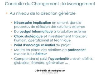 Conduite du Changement : le Management

• Au niveau de la direction générale

  • Nécessaire implication en amont, dans le
    processus de réflexion des solutions externes
  • Du budget informatique à la solution externe
  • Choix stratégique et investissement financier,
    humain, opérationnel et technique
  • Point d’ancrage essentiel du projet
  • Mettre en place des relations de partenariat
    avec le futur éditeur
  • Comprendre et saisir l‟opportunité : revoir, définir,
    globaliser, étendre, généraliser …

                 Généralités et stratégies ERP
                       Michel REIBEL - 2013
 