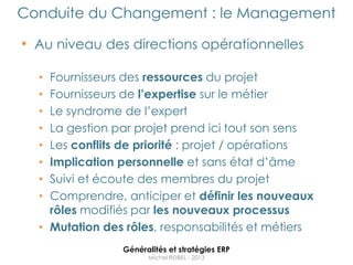 Conduite du Changement : le Management

• Au niveau des directions opérationnelles

  • Fournisseurs des ressources du projet
  • Fournisseurs de l’expertise sur le métier
  • Le syndrome de l‟expert
  • La gestion par projet prend ici tout son sens
  • Les conflits de priorité : projet / opérations
  • Implication personnelle et sans état d‟âme
  • Suivi et écoute des membres du projet
  • Comprendre, anticiper et définir les nouveaux
    rôles modifiés par les nouveaux processus
  • Mutation des rôles, responsabilités et métiers
                Généralités et stratégies ERP
                      Michel REIBEL - 2013
 