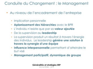 Conduite du Changement : le Management

• Au niveau de l‟encadrement de l‟entreprise

  • Implication personnelle
  • Aplanissement des hiérarchies avec le BPR
  • L‟individu n‟existe que par sa valeur ajoutée
  • De la supervision au leadership
  • La supervision produit un résultat à travers l‟énergie
    des individus. Le leadership génère une solution à
    travers la synergie d’une équipe
  • Influence interpersonnelle permettant d‟atteindre le
    but visé
  • Management participatif, dynamique de groupe


                 Généralités et stratégies ERP
                       Michel REIBEL - 2013
 