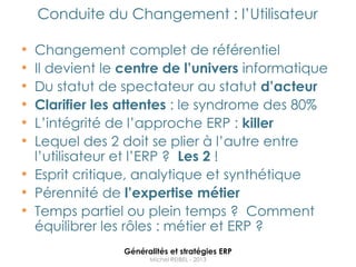 Conduite du Changement : l‟Utilisateur

• Changement complet de référentiel
• Il devient le centre de l’univers informatique
• Du statut de spectateur au statut d’acteur
• Clarifier les attentes : le syndrome des 80%
• L‟intégrité de l‟approche ERP : killer
• Lequel des 2 doit se plier à l‟autre entre
  l‟utilisateur et l‟ERP ? Les 2 !
• Esprit critique, analytique et synthétique
• Pérennité de l’expertise métier
• Temps partiel ou plein temps ? Comment
  équilibrer les rôles : métier et ERP ?
                Généralités et stratégies ERP
                      Michel REIBEL - 2013
 