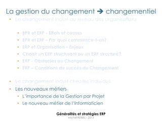 La gestion du changement  changementiel
• Le changement induit au niveau des organisations

   • BPR et ERP - Effets et causes
   • BPR et ERP - Par quoi commence-t-on?
   • ERP et Organisation – Enjeux
   • Choisir un ERP structurant ou un ERP structuré?
   • ERP - Obstacles au Changement
   • ERP – Conditions de succès du Changement


• Le changement induit chez les individus
• Les nouveaux métiers
   • L‟importance de la Gestion par Projet
   • Le nouveau métier de l‟Informaticien

                     Généralités et stratégies ERP
                           Michel REIBEL - 2013
 