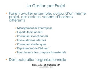 La Gestion par Projet
• Faire travailler ensemble, autour d‟un même
 projet, des acteurs venant d‟horizons
 différents

     Management de l’entreprise
     Experts fonctionnels
     Consultants fonctionnels
     Informaticiens internes
     Consultants techniques
     Représentant de l’éditeur
     Fournisseurs des composants matériels

• Déstructuration organisationnelle
                 Généralités et stratégies ERP
                       Michel REIBEL - 2013
 