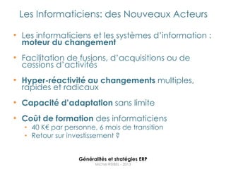 Les Informaticiens: des Nouveaux Acteurs

• Les informaticiens et les systèmes d‟information :
  moteur du changement
• Facilitation de fusions, d‟acquisitions ou de
  cessions d‟activités
• Hyper-réactivité au changements multiples,
  rapides et radicaux
• Capacité d’adaptation sans limite
• Coût de formation des informaticiens
   • 40 K€ par personne, 6 mois de transition
   • Retour sur investissement ?


                   Généralités et stratégies ERP
                         Michel REIBEL - 2013
 