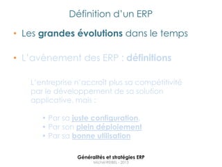 Définition d‟un ERP

• Les grandes évolutions dans le temps

• L‟avènement des ERP : définitions

   L‟entreprise n‟accroît plus sa compétitivité
   par le développement de sa solution
   applicative, mais :

      • Par sa juste configuration,
      • Par son plein déploiement
      • Par sa bonne utilisation

                Généralités et stratégies ERP
                      Michel REIBEL - 2013
 