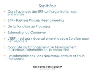 Synthèse
• Conséquences des ERP sur l‟organisation des
  entreprises
• BPR - Business Process Reengineering
• De la Fonction au Processus
• Externaliser ou Conserver
• L‟ERP n‟est pas nécessairement la seule Solution pour
  l‟entreprise ?
• Conduite du Changement : le Management,
  l‟Utilisateur, l‟informaticien, le consultant
• Les Informaticiens : des Nouveaux Acteurs et fini le
  monopole !

                    Généralités et stratégies ERP
                          Michel REIBEL - 2013
 