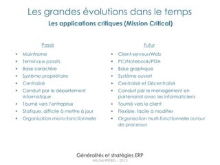 Les grandes évolutions dans le temps
                 Les applications critiques (Mission Critical)


             Passé                                              Futur
•   Mainframe                                   •   Client-serveur/Web
•   Terminaux passifs                           •   PC/Notebook/PDA
•   Base caractère                              •   Base graphique
•   Système propriétaire                        •   Système ouvert
•   Centralisé                                  •   Centralisé et Décentralisé
•   Conduit par le département                  •   Conduit par le management en
    informatique                                    partenariat avec les informaticiens
•   Tourné vers l‟entreprise                    •   Tourné vers le client
•   Statique, difficile à mettre à jour         •   Flexible, facile à modifier
•   Organisation mono-fonctionnelle             •   Organisation multi-fonctionnelle autour
                                                    de processus




                               Généralités et stratégies ERP
                                      Michel REIBEL - 2013
 