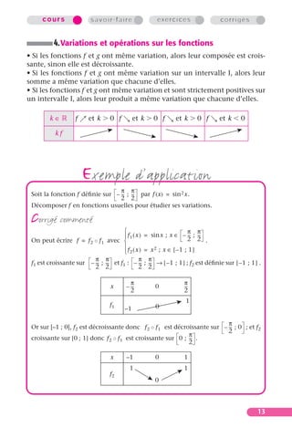 cours                savoir-faire                exercices                 corrigés


          4. Variations et opérations sur les fonctions
• Si les fonctions f et g ont même variation, alors leur composée est crois-
sante, sinon elle est décroissante.
• Si les fonctions f et g ont même variation sur un intervalle I, alors leur
somme a même variation que chacune d’elles.
• Si les fonctions f et g ont même variation et sont strictement positives sur
un intervalle I, alors leur produit a même variation que chacune d’elles.

        k∈         f     et k     0 f        et k   0 f       et k     0 f      et k     0

           kf




                       exemple d’application
                                 π π
 Soit la fonction f déﬁnie sur – -- ; -- par f (x) = sin 2 x.
                                  - -
                                 2 2
 Décomposer f en fonctions usuelles pour étudier ses variations.

 corrigé commenté                                               π π
                                      f 1 ( x ) = sin x ; x ∈ – -- ; --
                                                                  - -
                                                                 2 2 .
 On peut écrire f = f 2 ◦ f 1 avec 
                                      f ( x ) = x 2 ; x ∈ [ –1 ; 1 ]
                                      2
                         π π                  π π
 f1 est croissante sur – -- ; -- et f1 : – -- ; -- → [ – 1 ; 1 ] ; f2 est déﬁnie sur [ – 1 ; 1 ] .
                          - -                  - -
                         2 2                  2 2

                                           π                     π
                                  x      – --
                                            -        0           --
                                                                  -
                                           2                     2
                                                                  1
                                  f1                 0
                                        –1

                                                                            π
 Or sur [–1 ; 0], f2 est décroissante donc f 2 ◦ f 1 est décroissante sur – -- ; 0 ; et f2
                                                                             -
                                                                            2
                                                              π
 croissante sur [0 ; 1] donc f 2 ◦ f 1 est croissante sur 0 ; -- .
                                                               -
                                                              2

                                  x      –1          0           1
                                          1                      1
                                  f2
                                                     0




                                                                                                13
 
