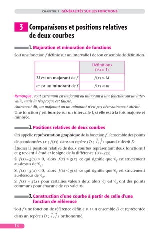 CHAPITRE 1 GÉNÉRALITÉS SUR LES FONCTIONS




     3 Comparaisons et positions relatives
       de deux courbes
            1. Majoration et minoration de fonctions
Soit une fonction f déﬁnie sur un intervalle I de son ensemble de déﬁnition.

                                                    Déﬁnitions
                                                     ( ∀x ∈ I )

                 M est un majorant de f               f (x)       M

                 m est un minorant de f               f (x)       m

Remarque : tout extremum est majorant ou minorant d’une fonction sur un inter-
valle, mais la réciproque est fausse.
Autrement dit, un majorant ou un minorant n’est pas nécessairement atteint.
Une fonction f est bornée sur un intervalle I, si elle est à la fois majorée et
minorée.

            2. Positions relatives de deux courbes
On appelle représentation graphique de la fonction f, l’ensemble des points
de coordonnées ( x ; f (x) ) dans un repère ( O ; i , j ) quand x décrit D.
Étudier la position relative de deux courbes représentant deux fonctions f
et g revient à étudier le signe de la différence f (x) – g ( x ).
Si f (x) – g ( x )    0, alors f (x)   g ( x ) ce qui signiﬁe que       f   est strictement
au-dessus de         g.

Si f (x) – g ( x ) 0, alors f (x)      g ( x ) ce qui signiﬁe que       f   est strictement
au-dessous de g .
Si f (x) = g ( x ) pour certaines valeurs de x, alors         f   est   g   ont des points
communs pour chacune de ces valeurs.

            3. Construction d’une courbe à partir de celle d’une
               fonction de référence
Soit f une fonction de référence déﬁnie sur un ensemble D et représentée
dans un repère ( O ; i , j ) orthonormé.

14
 